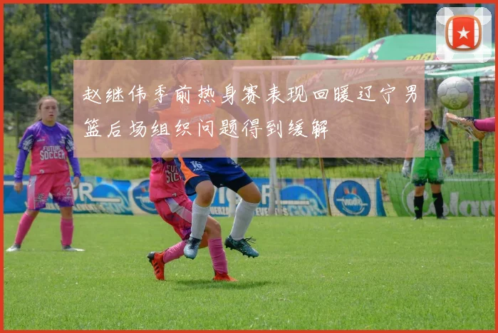 赵继伟季前热身赛表现回暖辽宁男篮后场组织问题得到缓解